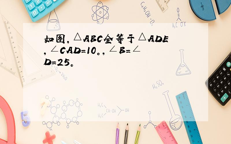 如图,△ABC全等于△ADE,∠CAD=10°,∠B=∠D=25°