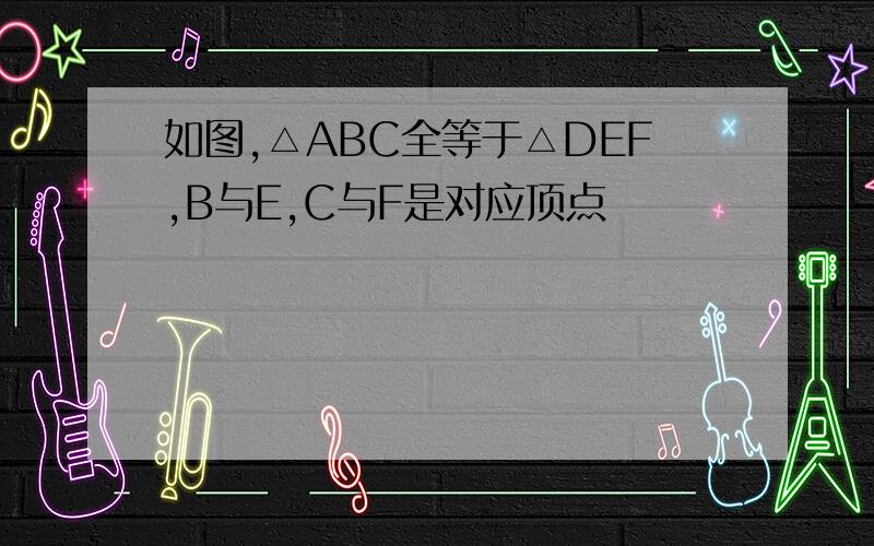 如图,△ABC全等于△DEF,B与E,C与F是对应顶点