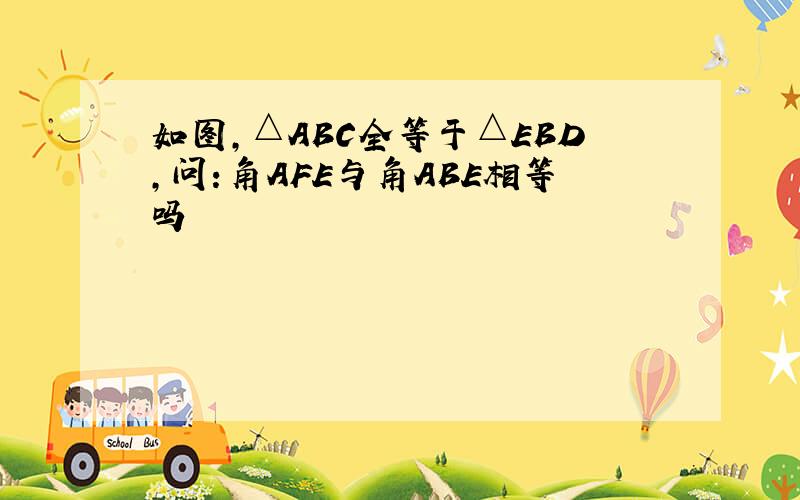 如图,△ABC全等于△EBD,问:角AFE与角ABE相等吗