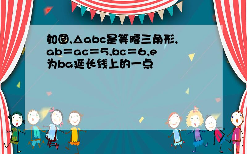 如图,△abc是等腰三角形,ab＝ac＝5,bc＝6,e为ba延长线上的一点