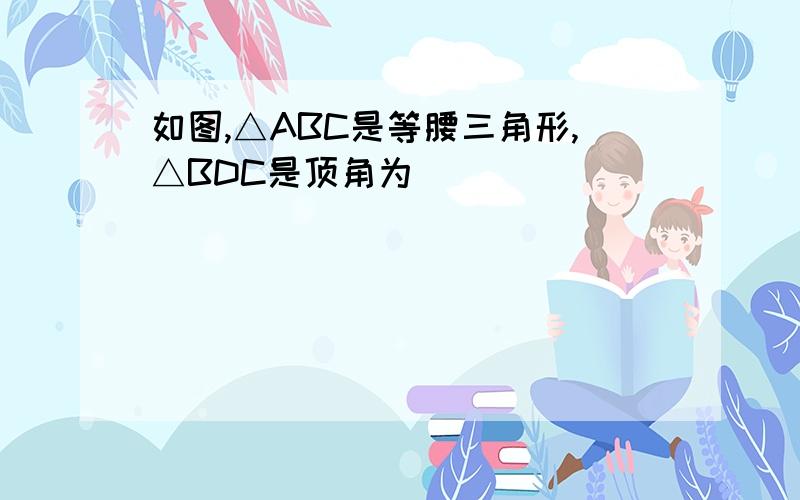 如图,△ABC是等腰三角形,△BDC是顶角为