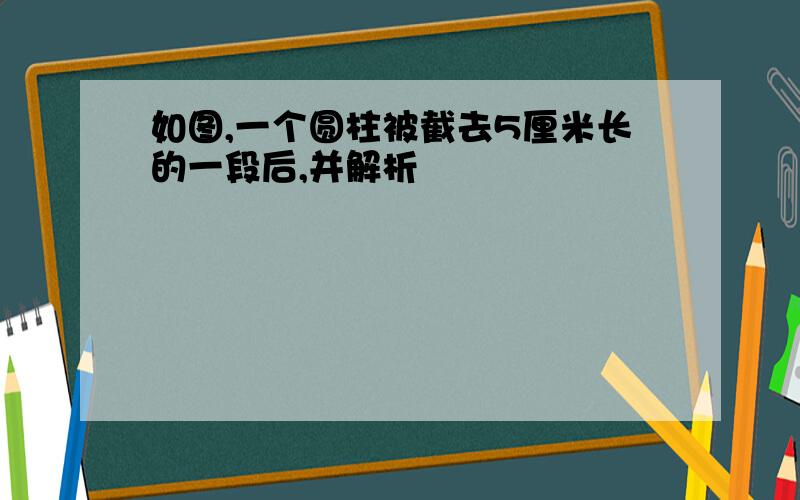 如图,一个圆柱被截去5厘米长的一段后,并解析