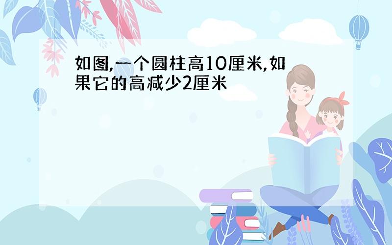 如图,一个圆柱高10厘米,如果它的高减少2厘米