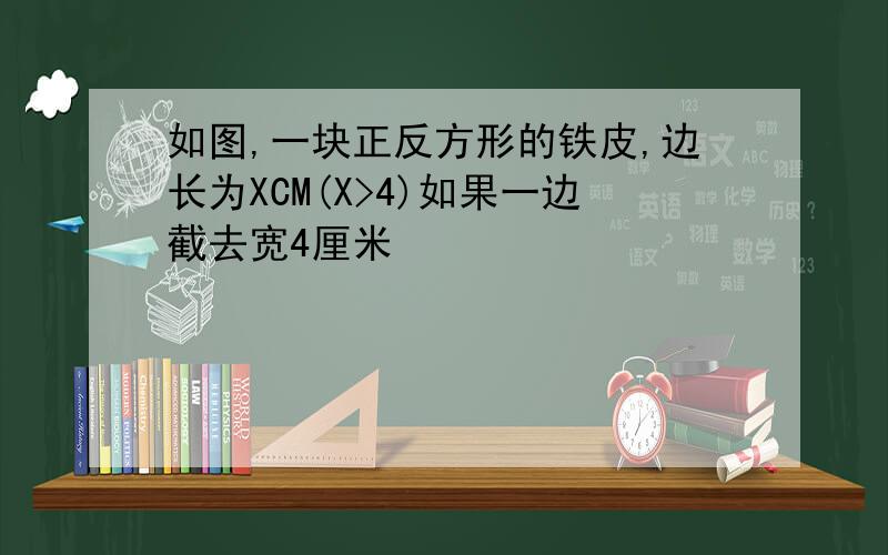 如图,一块正反方形的铁皮,边长为XCM(X>4)如果一边截去宽4厘米