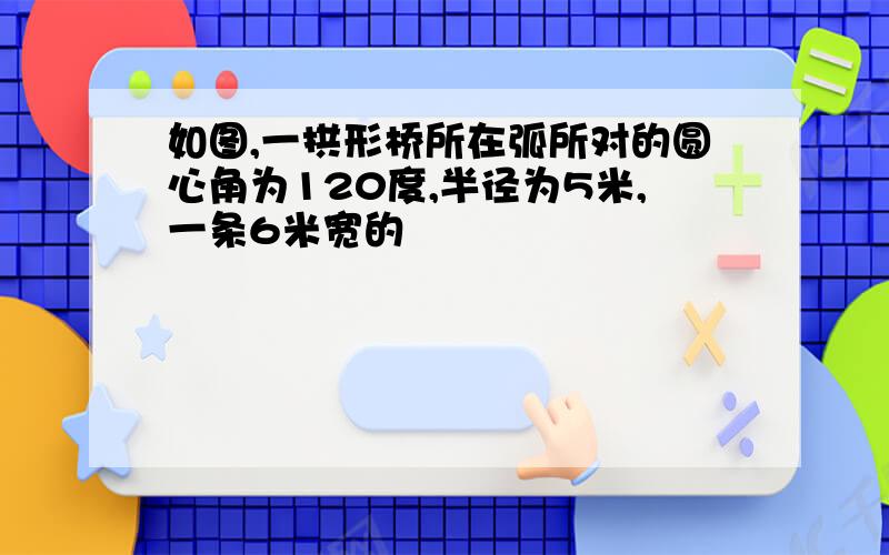 如图,一拱形桥所在弧所对的圆心角为120度,半径为5米,一条6米宽的