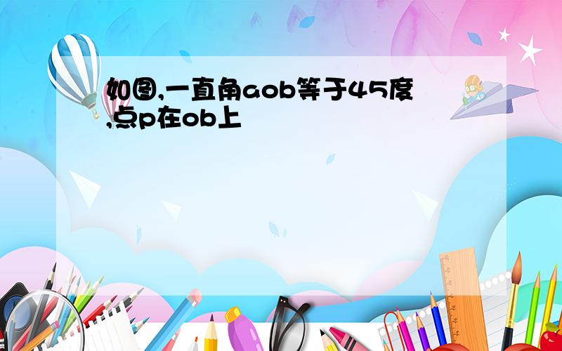 如图,一直角aob等于45度,点p在ob上