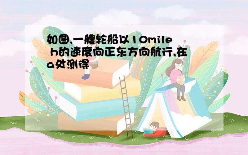 如图,一艘轮船以10mile h的速度向正东方向航行,在a处测得