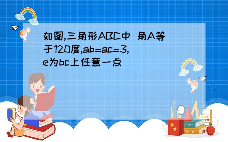 如图,三角形ABC中 角A等于120度,ab=ac=3,e为bc上任意一点