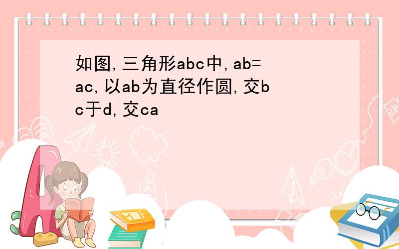 如图,三角形abc中,ab=ac,以ab为直径作圆,交bc于d,交ca