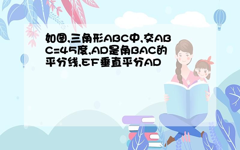 如图,三角形ABC中,交ABC=45度,AD是角BAC的平分线,EF垂直平分AD