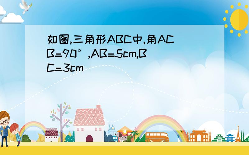 如图,三角形ABC中,角ACB=90°,AB=5cm,BC=3cm