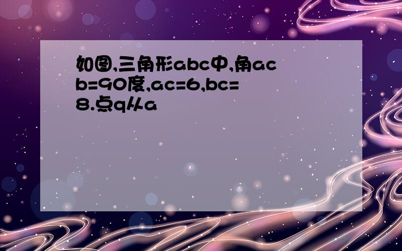 如图,三角形abc中,角acb=90度,ac=6,bc=8.点q从a