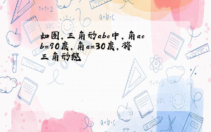 如图,三角形abc中,角acb=90度,角a=30度,将三角形绕