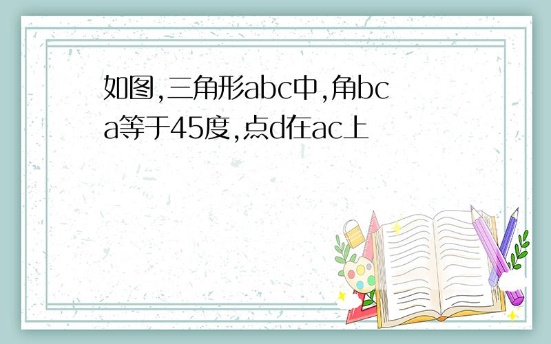 如图,三角形abc中,角bca等于45度,点d在ac上