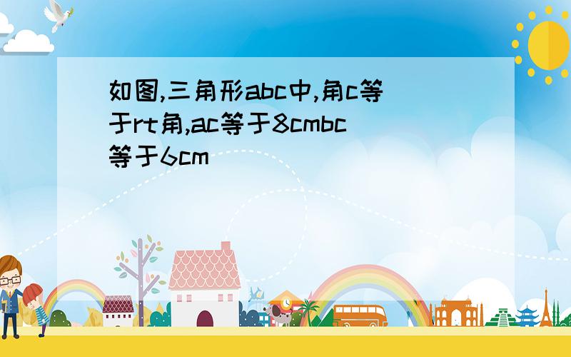 如图,三角形abc中,角c等于rt角,ac等于8cmbc等于6cm