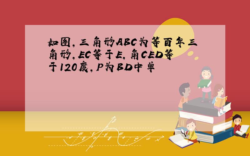 如图,三角形ABC为等百年三角形,EC等于E,角CED等于120度,P为BD中单