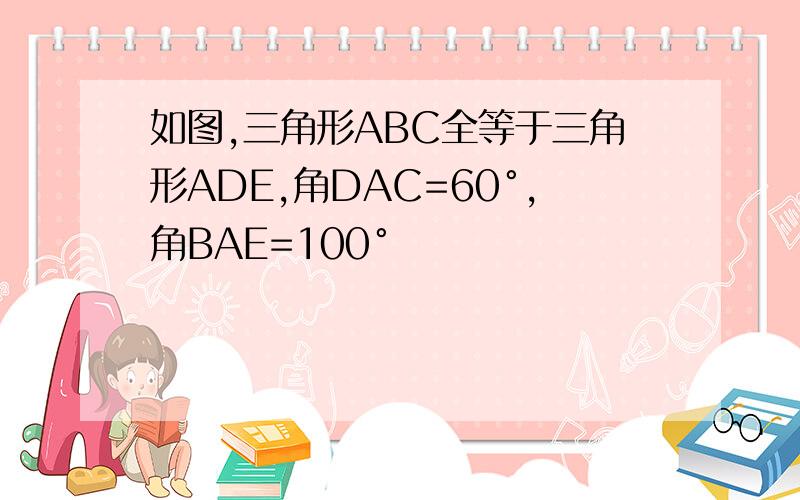 如图,三角形ABC全等于三角形ADE,角DAC=60°,角BAE=100°