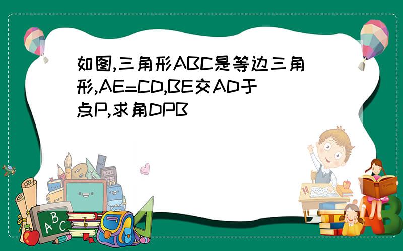 如图,三角形ABC是等边三角形,AE=CD,BE交AD于点P,求角DPB