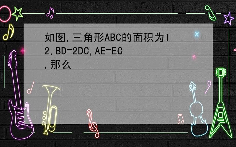 如图,三角形ABC的面积为12,BD=2DC,AE=EC,那么