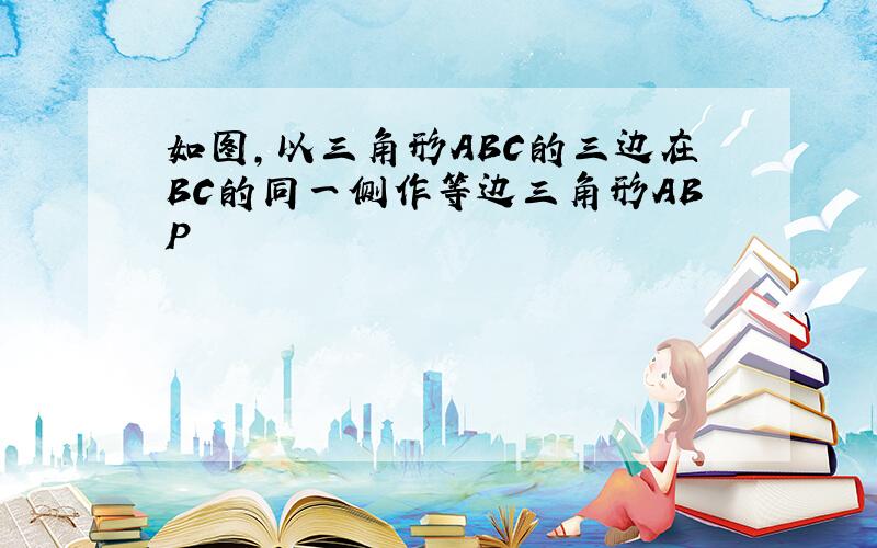 如图,以三角形ABC的三边在BC的同一侧作等边三角形ABP