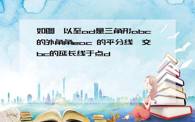 如图,以至ad是三角形abc的外角角eac 的平分线,交bc的延长线于点d