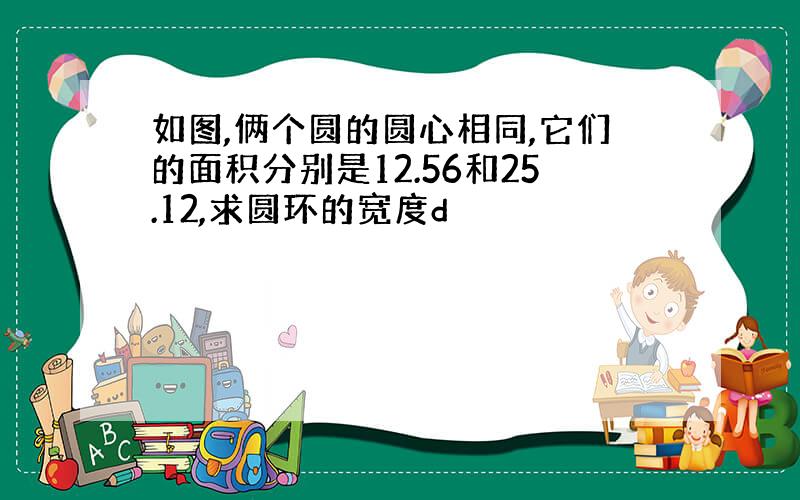 如图,俩个圆的圆心相同,它们的面积分别是12.56和25.12,求圆环的宽度d