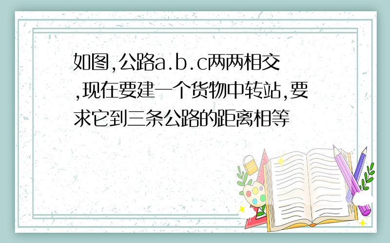 如图,公路a.b.c两两相交,现在要建一个货物中转站,要求它到三条公路的距离相等