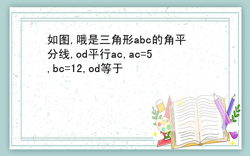 如图,哦是三角形abc的角平分线,od平行ac,ac=5,bc=12,od等于