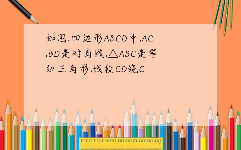 如图,四边形ABCD中,AC,BD是对角线,△ABC是等边三角形,线段CD绕C