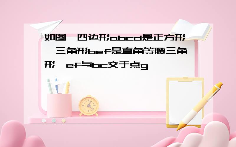 如图,四边形abcd是正方形,三角形bef是直角等腰三角形,ef与bc交于点g