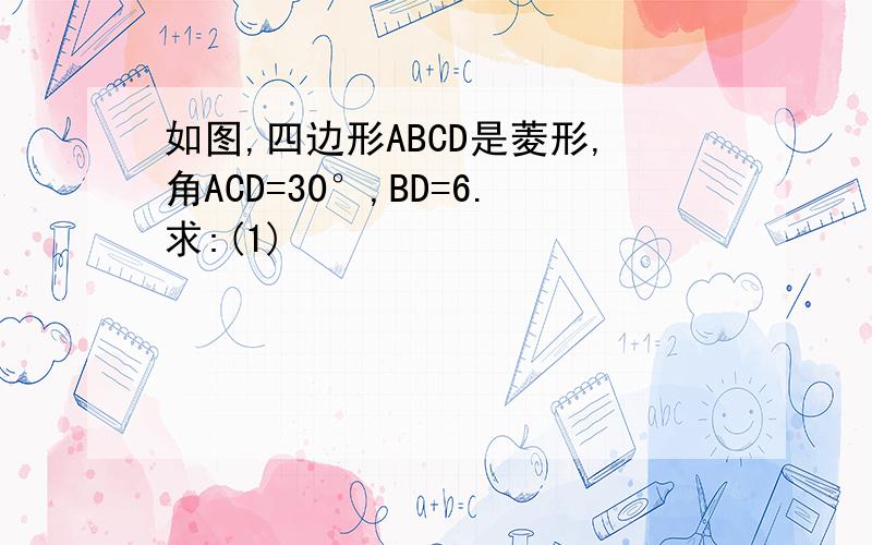 如图,四边形ABCD是菱形,角ACD=30°,BD=6.求:(1)