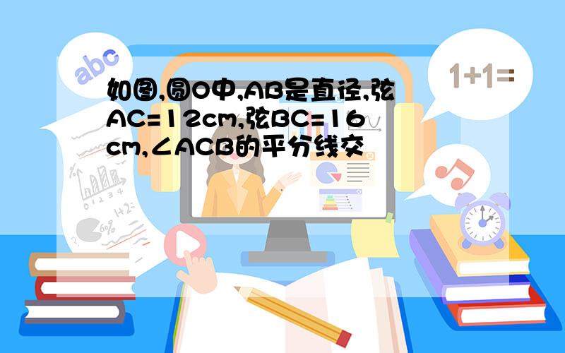 如图,圆O中,AB是直径,弦AC=12cm,弦BC=16cm,∠ACB的平分线交