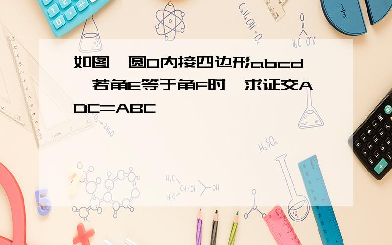 如图,圆O内接四边形abcd,若角E等于角F时,求证交ADC=ABC