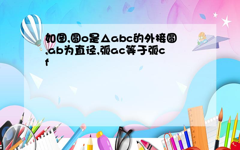 如图,圆o是△abc的外接圆,ab为直径,弧ac等于弧cf