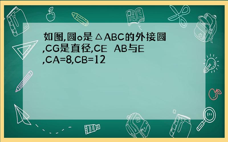 如图,圆o是△ABC的外接圆,CG是直径,CE⊥AB与E,CA=8,CB=12