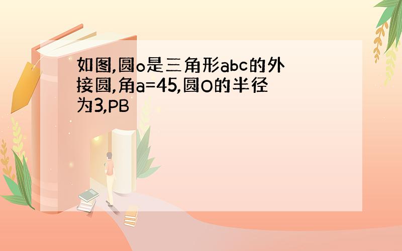 如图,圆o是三角形abc的外接圆,角a=45,圆O的半径为3,PB