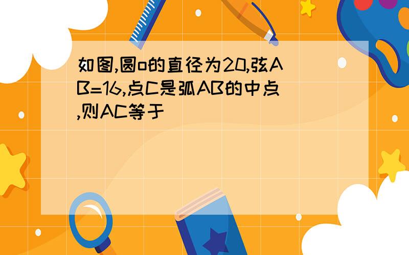 如图,圆o的直径为20,弦AB=16,点C是弧AB的中点,则AC等于