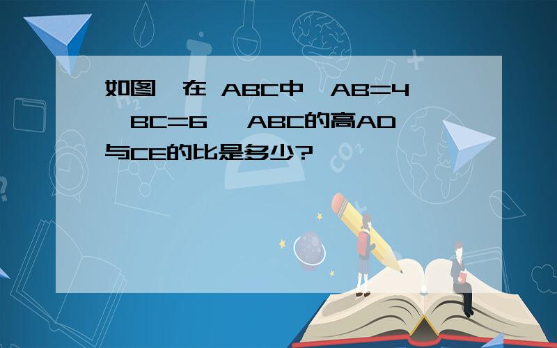 如图,在 ABC中,AB=4,BC=6, ABC的高AD与CE的比是多少?