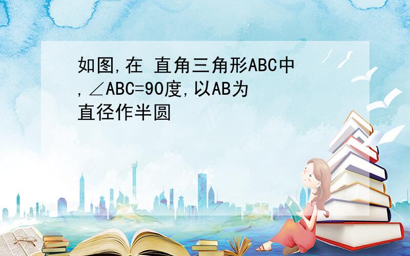 如图,在 直角三角形ABC中,∠ABC=90度,以AB为直径作半圆