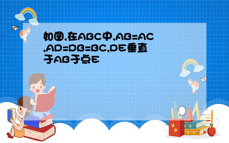 如图,在ABC中,AB=AC,AD=DB=BC,DE垂直于AB于点E