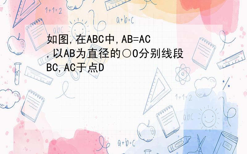 如图,在ABC中,AB=AC,以AB为直径的○O分别线段BC,AC于点D