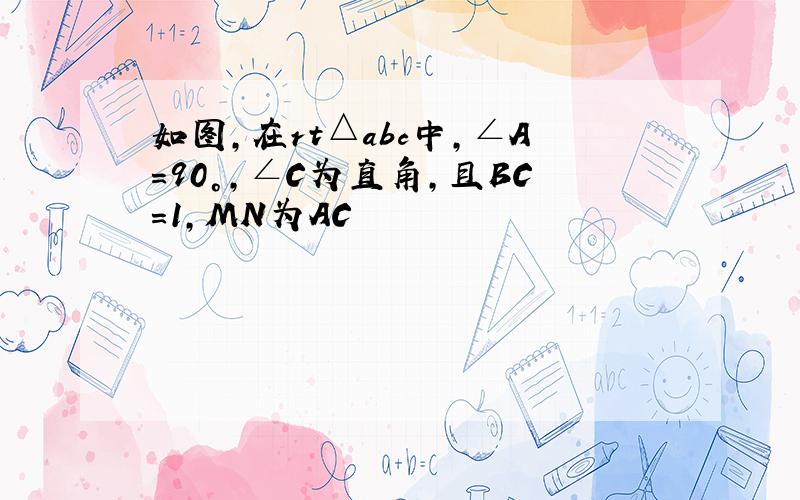 如图,在rt△abc中,∠A=90°,∠C为直角,且BC=1,MN为AC