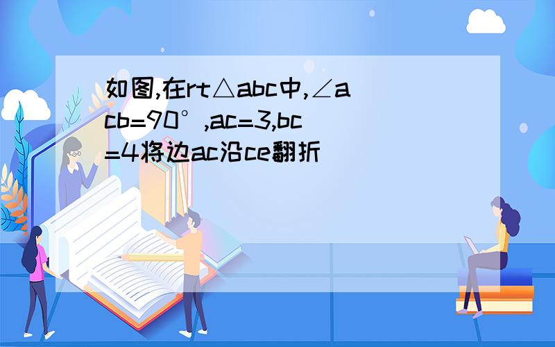 如图,在rt△abc中,∠acb=90°,ac=3,bc=4将边ac沿ce翻折