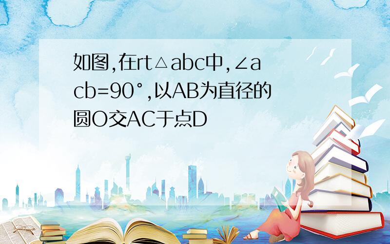 如图,在rt△abc中,∠acb=90°,以AB为直径的圆O交AC于点D