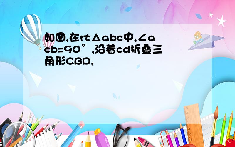 如图,在rt△abc中,∠acb=90°,沿着cd折叠三角形CBD,