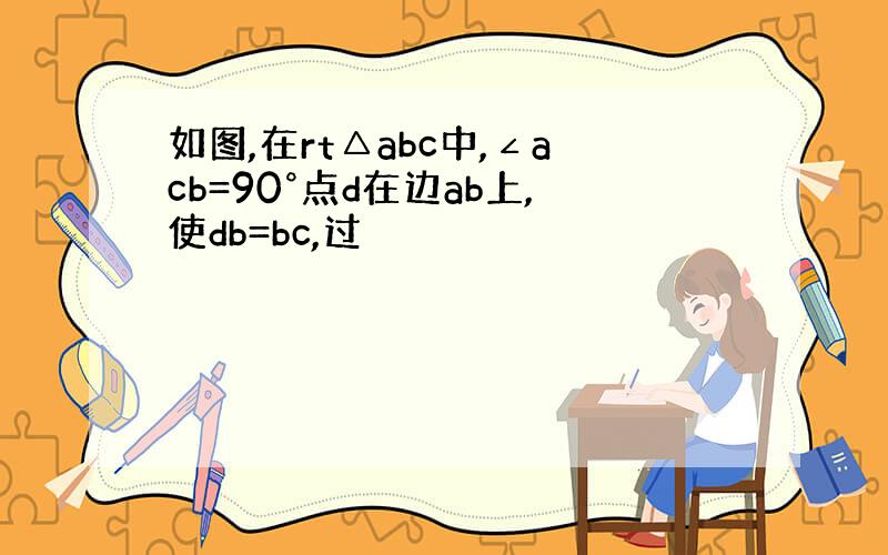 如图,在rt△abc中,∠acb=90°点d在边ab上,使db=bc,过