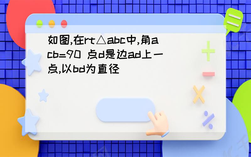 如图,在rt△abc中,角acb=90 点d是边ad上一点,以bd为直径