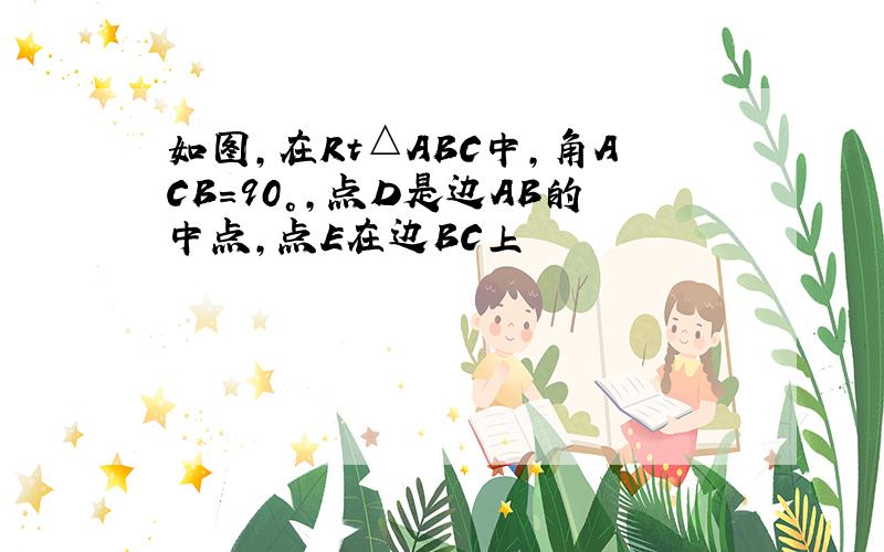 如图,在Rt△ABC中,角ACB=90°,点D是边AB的中点,点E在边BC上