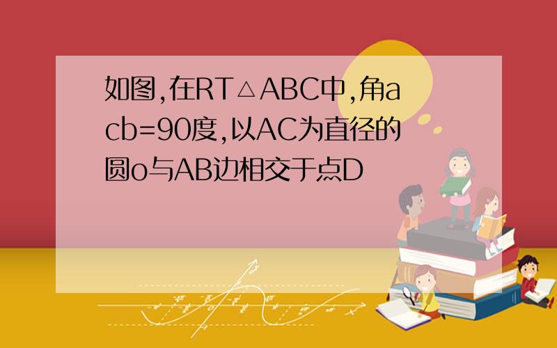 如图,在RT△ABC中,角acb=90度,以AC为直径的圆o与AB边相交于点D