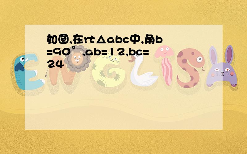 如图,在rt△abc中,角b=90°,ab=12,bc=24